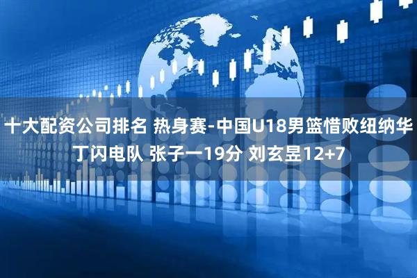 十大配资公司排名 热身赛-中国U18男篮惜败纽纳华丁闪电队 张子一19分 刘玄昱12+7