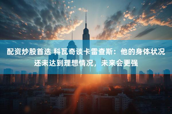 配资炒股首选 科瓦奇谈卡雷查斯：他的身体状况还未达到理想情况，未来会更强