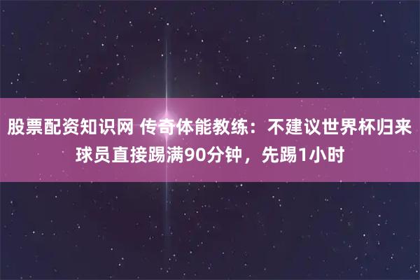 股票配资知识网 传奇体能教练：不建议世界杯归来球员直接踢满90分钟，先踢1小时