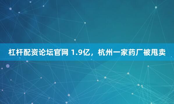杠杆配资论坛官网 1.9亿，杭州一家药厂被甩卖